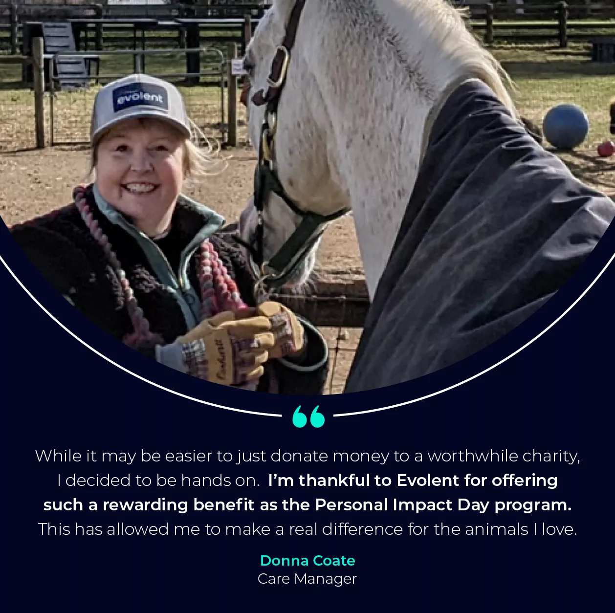 Image of woman with a horse with quote that says "While it may be easier to just donate money to a worthwhile charity, I decided to be hands on.  I’m thankful to Evolent for offering such a rewarding benefit as the Personal Impact Day program. This has allowed me to make a real difference for the animals I love." from Donna Coate, Care Manager